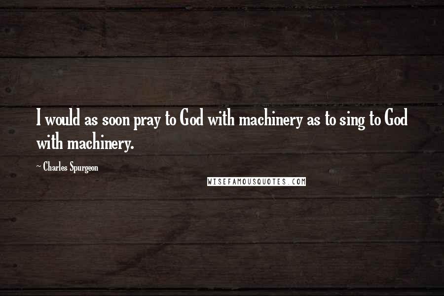 Charles Spurgeon Quotes: I would as soon pray to God with machinery as to sing to God with machinery.