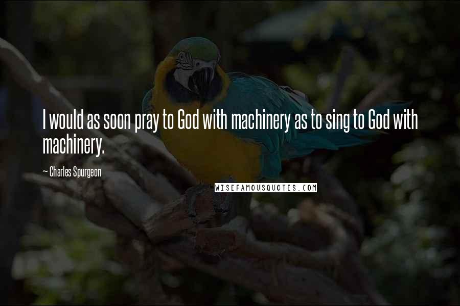 Charles Spurgeon Quotes: I would as soon pray to God with machinery as to sing to God with machinery.