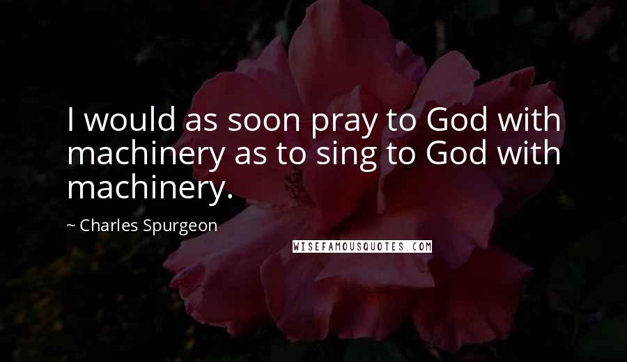 Charles Spurgeon Quotes: I would as soon pray to God with machinery as to sing to God with machinery.