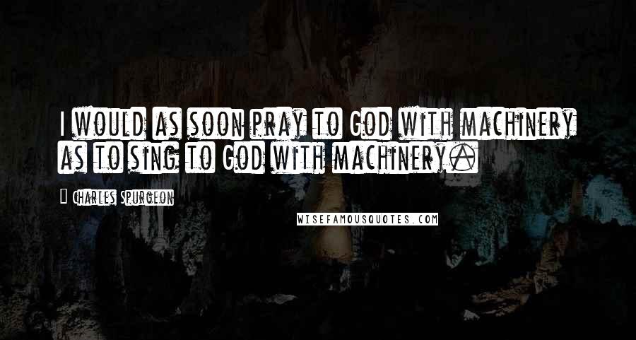 Charles Spurgeon Quotes: I would as soon pray to God with machinery as to sing to God with machinery.