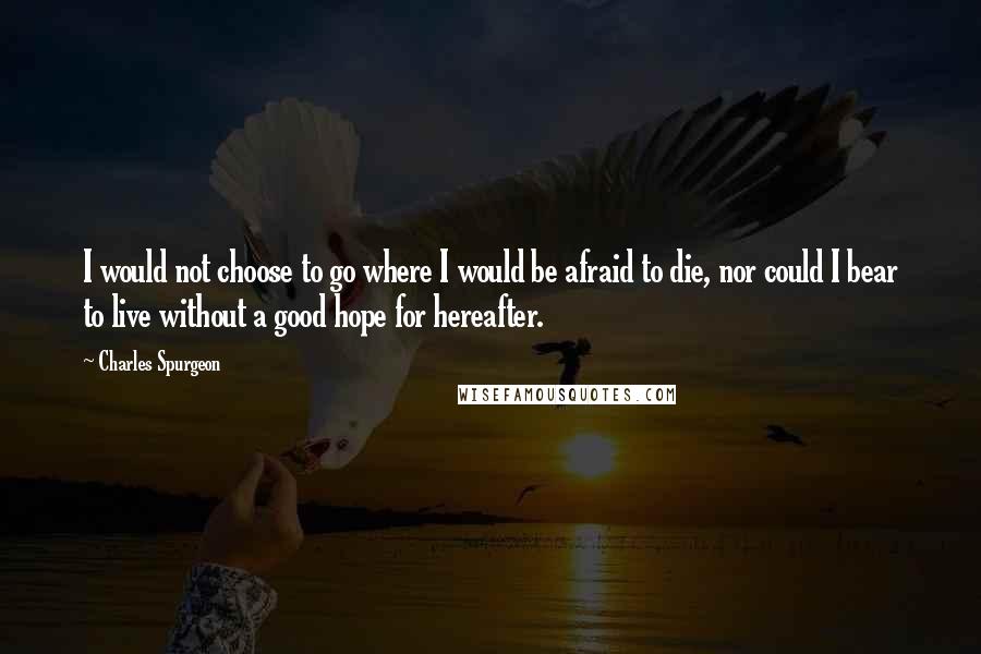 Charles Spurgeon Quotes: I would not choose to go where I would be afraid to die, nor could I bear to live without a good hope for hereafter.