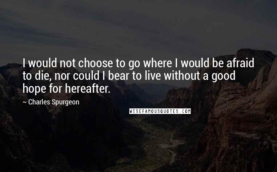 Charles Spurgeon Quotes: I would not choose to go where I would be afraid to die, nor could I bear to live without a good hope for hereafter.