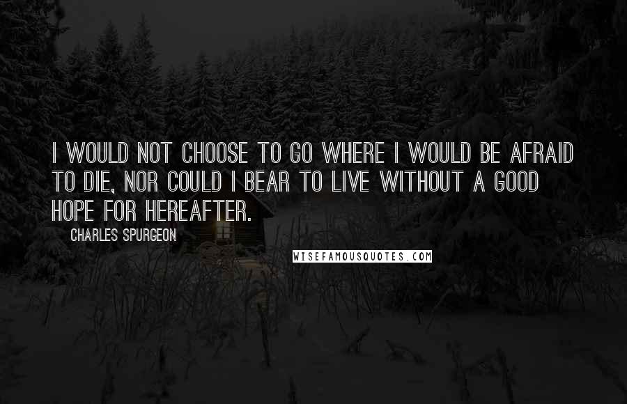 Charles Spurgeon Quotes: I would not choose to go where I would be afraid to die, nor could I bear to live without a good hope for hereafter.