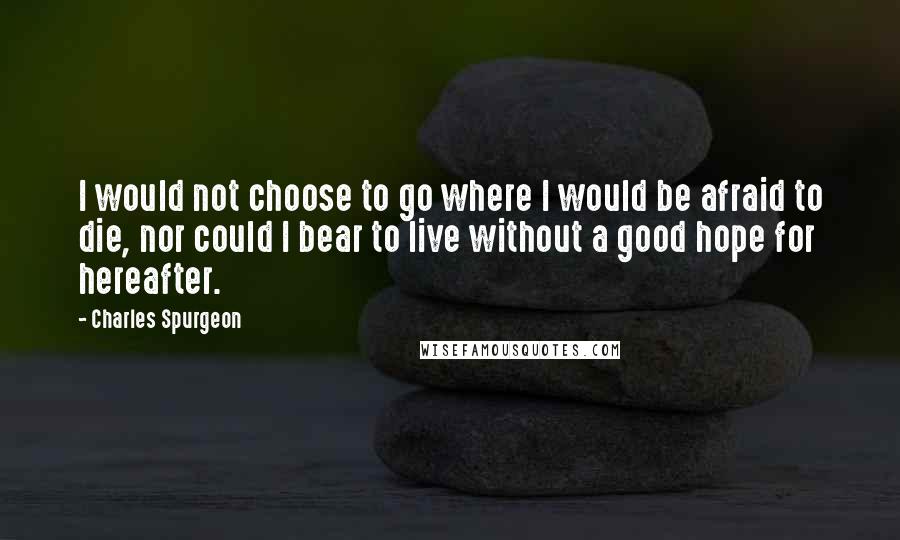 Charles Spurgeon Quotes: I would not choose to go where I would be afraid to die, nor could I bear to live without a good hope for hereafter.