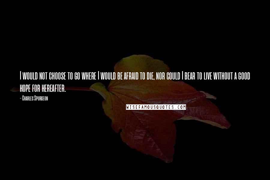 Charles Spurgeon Quotes: I would not choose to go where I would be afraid to die, nor could I bear to live without a good hope for hereafter.