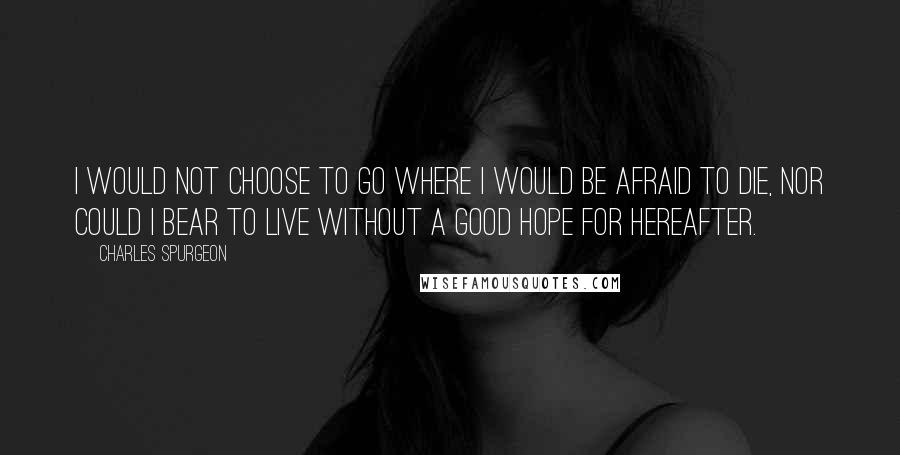 Charles Spurgeon Quotes: I would not choose to go where I would be afraid to die, nor could I bear to live without a good hope for hereafter.