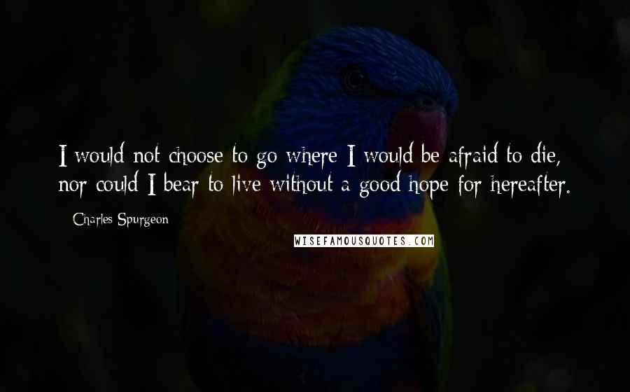 Charles Spurgeon Quotes: I would not choose to go where I would be afraid to die, nor could I bear to live without a good hope for hereafter.