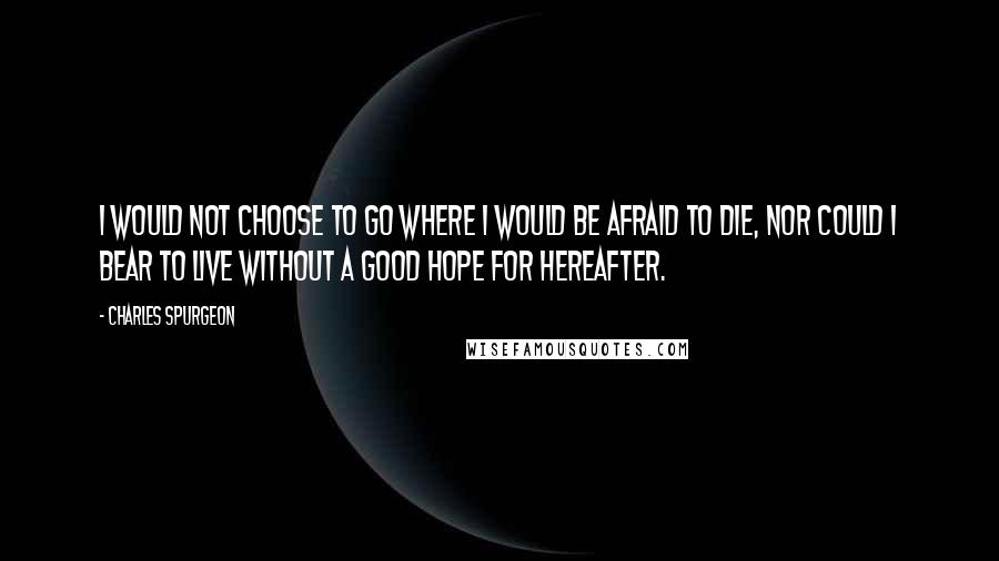 Charles Spurgeon Quotes: I would not choose to go where I would be afraid to die, nor could I bear to live without a good hope for hereafter.