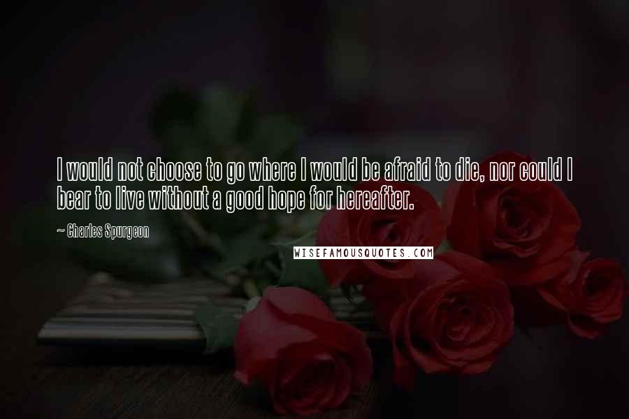 Charles Spurgeon Quotes: I would not choose to go where I would be afraid to die, nor could I bear to live without a good hope for hereafter.