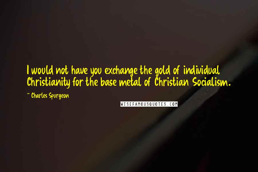 Charles Spurgeon Quotes: I would not have you exchange the gold of individual Christianity for the base metal of Christian Socialism.