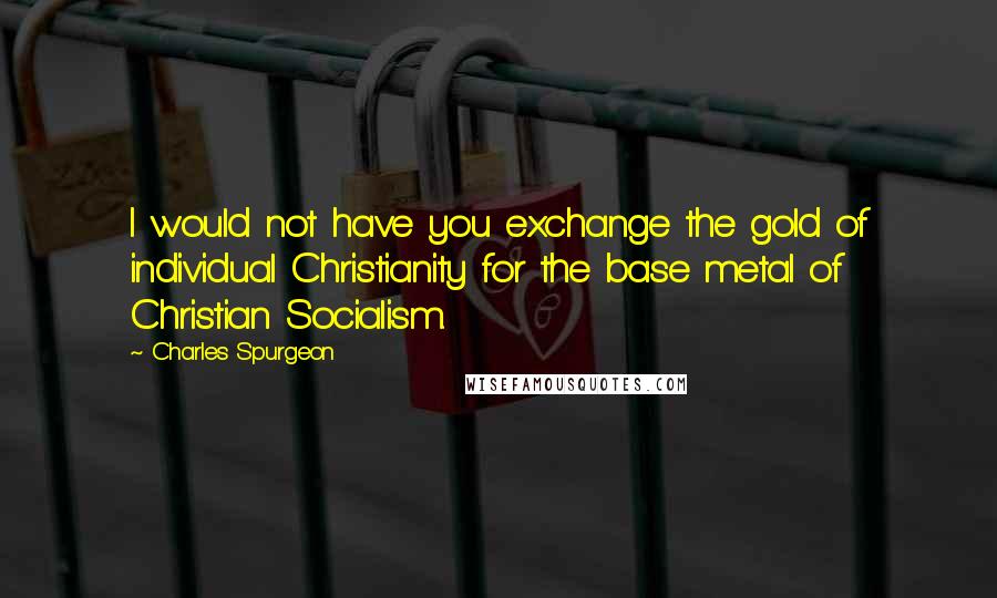 Charles Spurgeon Quotes: I would not have you exchange the gold of individual Christianity for the base metal of Christian Socialism.