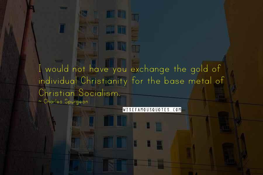 Charles Spurgeon Quotes: I would not have you exchange the gold of individual Christianity for the base metal of Christian Socialism.