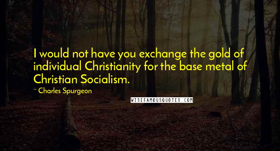 Charles Spurgeon Quotes: I would not have you exchange the gold of individual Christianity for the base metal of Christian Socialism.