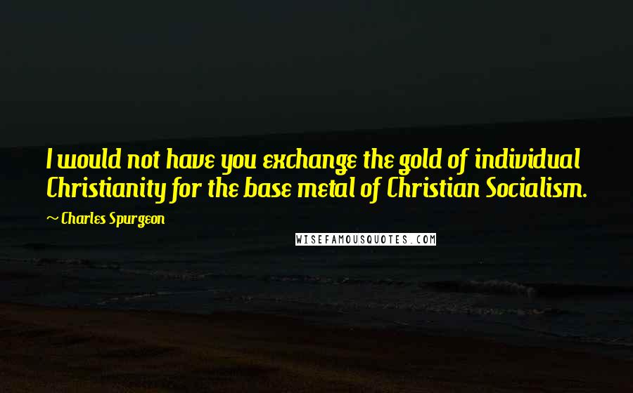 Charles Spurgeon Quotes: I would not have you exchange the gold of individual Christianity for the base metal of Christian Socialism.
