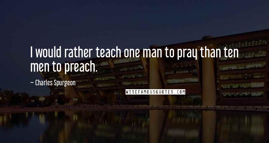 Charles Spurgeon Quotes: I would rather teach one man to pray than ten men to preach.