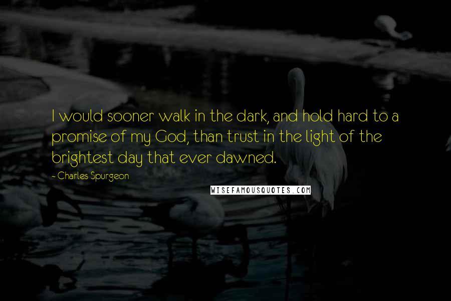 Charles Spurgeon Quotes: I would sooner walk in the dark, and hold hard to a promise of my God, than trust in the light of the brightest day that ever dawned.