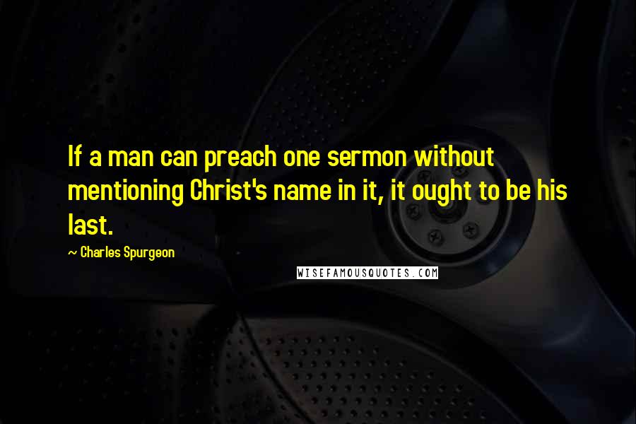 Charles Spurgeon Quotes: If a man can preach one sermon without mentioning Christ's name in it, it ought to be his last.