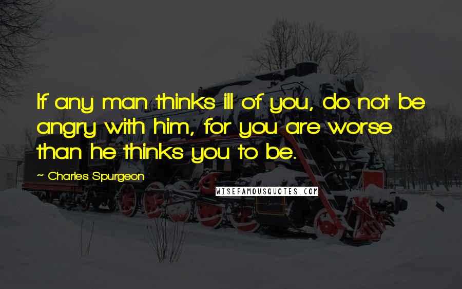 Charles Spurgeon Quotes: If any man thinks ill of you, do not be angry with him, for you are worse than he thinks you to be.
