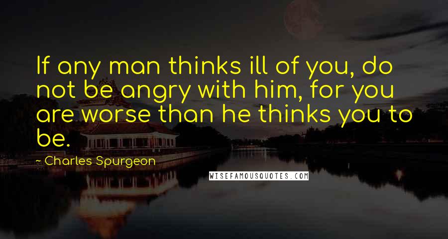 Charles Spurgeon Quotes: If any man thinks ill of you, do not be angry with him, for you are worse than he thinks you to be.