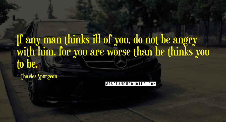Charles Spurgeon Quotes: If any man thinks ill of you, do not be angry with him, for you are worse than he thinks you to be.