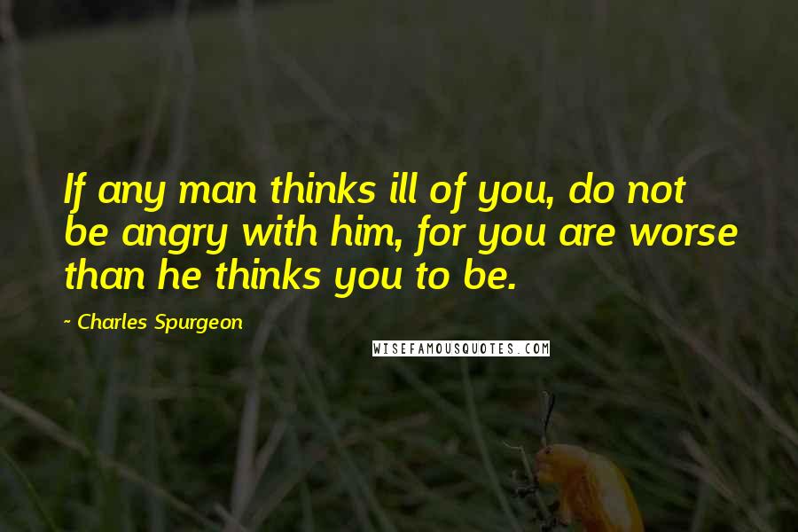 Charles Spurgeon Quotes: If any man thinks ill of you, do not be angry with him, for you are worse than he thinks you to be.