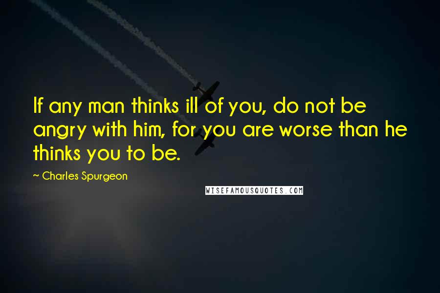 Charles Spurgeon Quotes: If any man thinks ill of you, do not be angry with him, for you are worse than he thinks you to be.