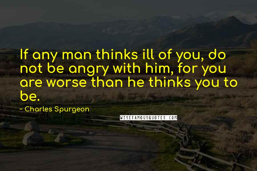 Charles Spurgeon Quotes: If any man thinks ill of you, do not be angry with him, for you are worse than he thinks you to be.