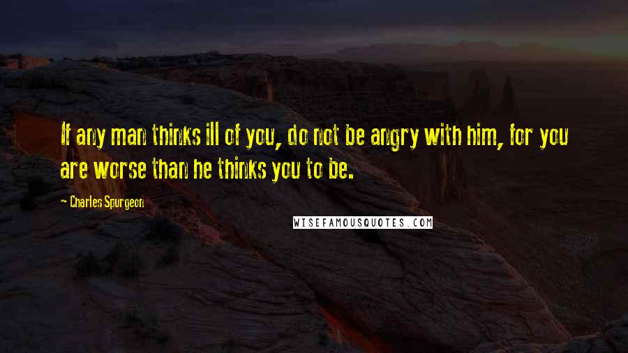 Charles Spurgeon Quotes: If any man thinks ill of you, do not be angry with him, for you are worse than he thinks you to be.