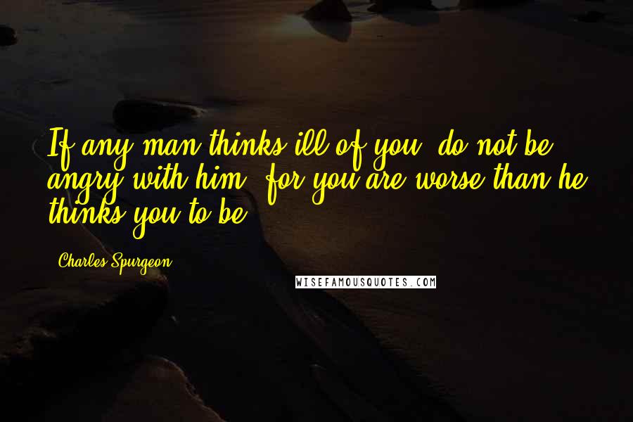 Charles Spurgeon Quotes: If any man thinks ill of you, do not be angry with him, for you are worse than he thinks you to be.