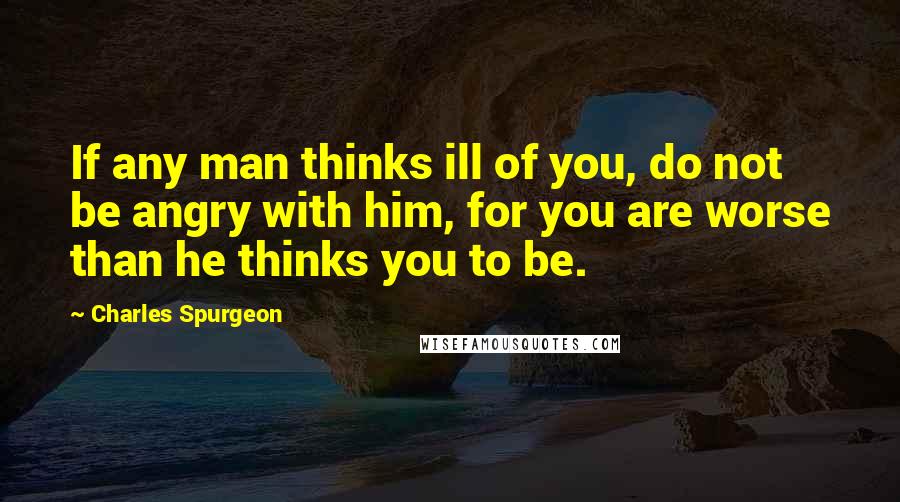 Charles Spurgeon Quotes: If any man thinks ill of you, do not be angry with him, for you are worse than he thinks you to be.