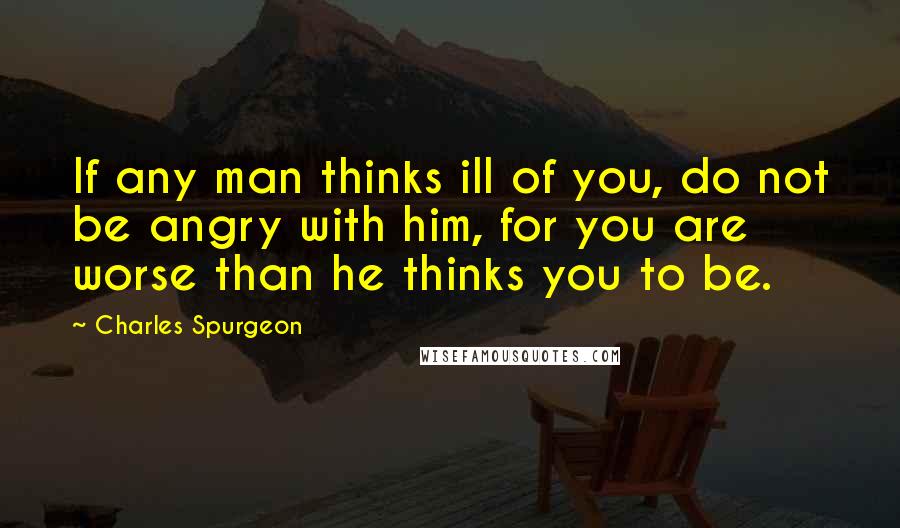 Charles Spurgeon Quotes: If any man thinks ill of you, do not be angry with him, for you are worse than he thinks you to be.