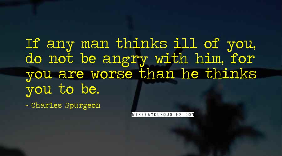Charles Spurgeon Quotes: If any man thinks ill of you, do not be angry with him, for you are worse than he thinks you to be.