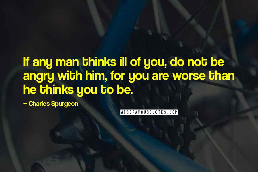 Charles Spurgeon Quotes: If any man thinks ill of you, do not be angry with him, for you are worse than he thinks you to be.