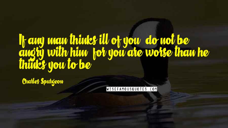 Charles Spurgeon Quotes: If any man thinks ill of you, do not be angry with him, for you are worse than he thinks you to be.