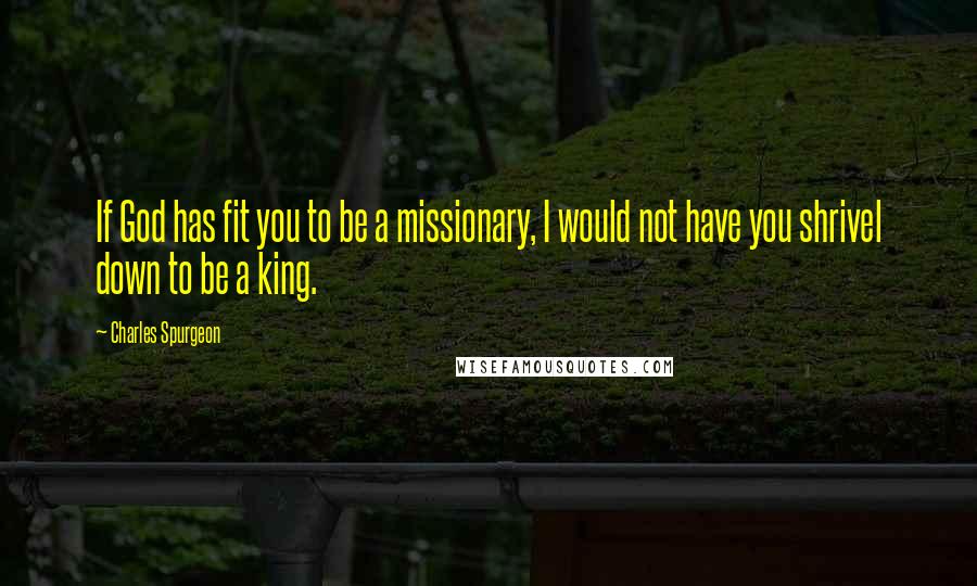 Charles Spurgeon Quotes: If God has fit you to be a missionary, I would not have you shrivel down to be a king.