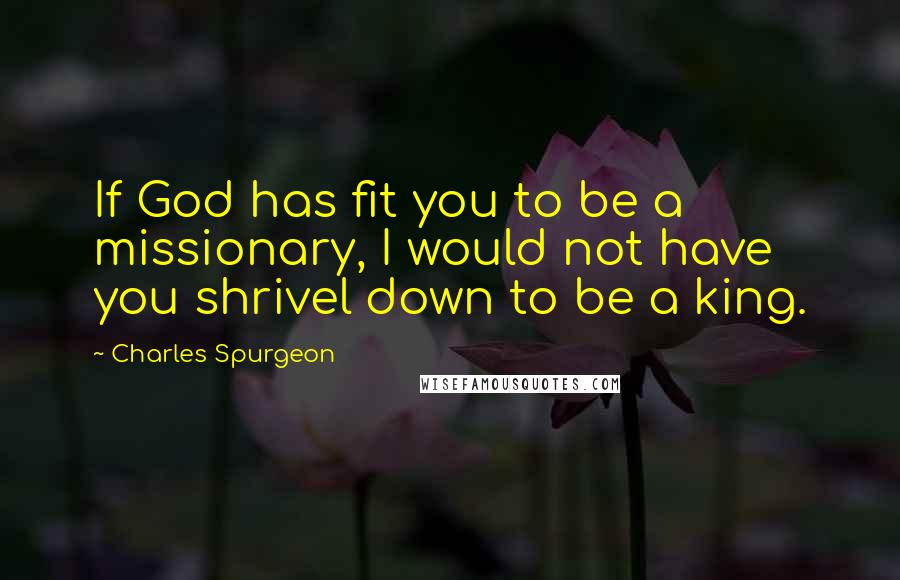 Charles Spurgeon Quotes: If God has fit you to be a missionary, I would not have you shrivel down to be a king.