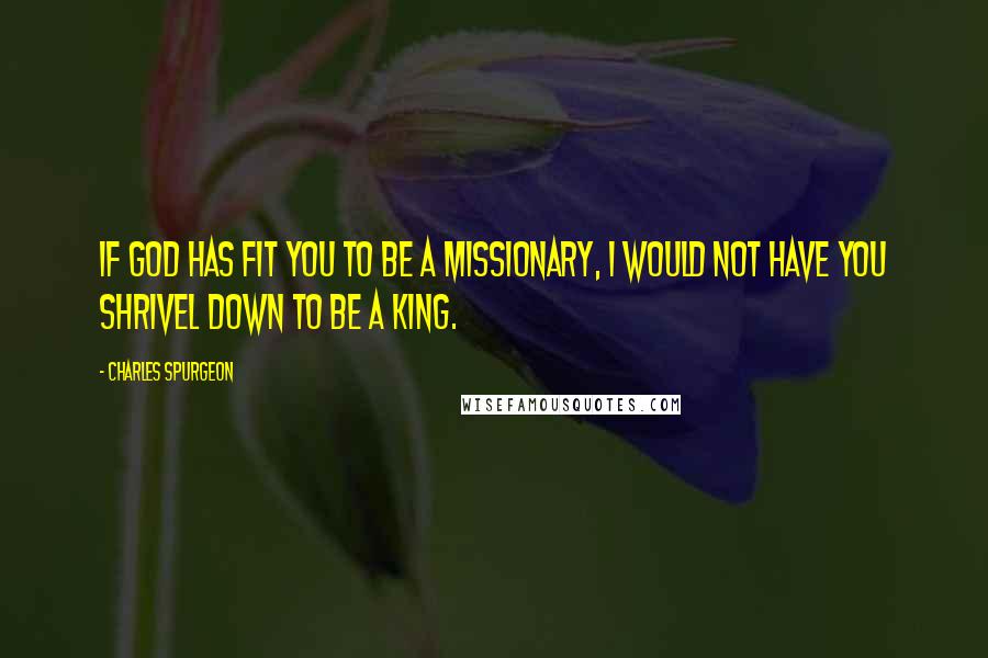 Charles Spurgeon Quotes: If God has fit you to be a missionary, I would not have you shrivel down to be a king.