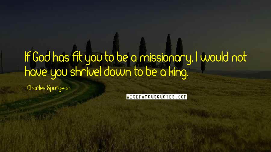 Charles Spurgeon Quotes: If God has fit you to be a missionary, I would not have you shrivel down to be a king.