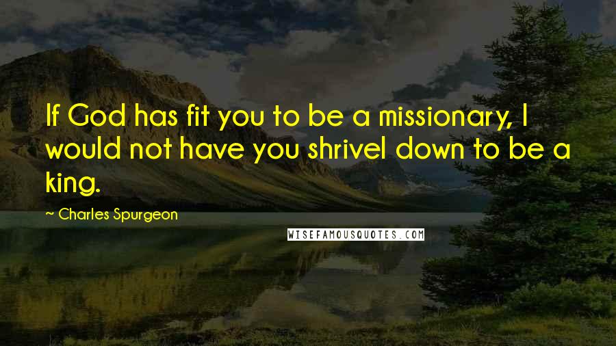 Charles Spurgeon Quotes: If God has fit you to be a missionary, I would not have you shrivel down to be a king.