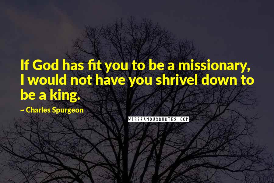 Charles Spurgeon Quotes: If God has fit you to be a missionary, I would not have you shrivel down to be a king.