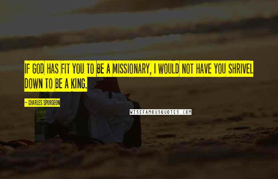 Charles Spurgeon Quotes: If God has fit you to be a missionary, I would not have you shrivel down to be a king.