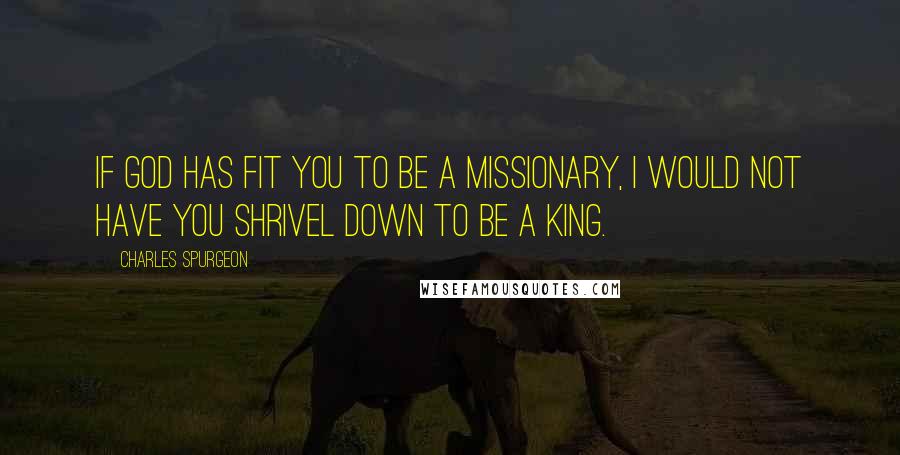 Charles Spurgeon Quotes: If God has fit you to be a missionary, I would not have you shrivel down to be a king.