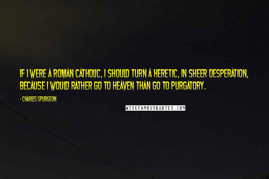 Charles Spurgeon Quotes: If I were a Roman Catholic, I should turn a heretic, in sheer desperation, because I would rather go to heaven than go to purgatory.