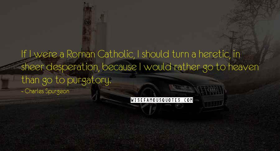 Charles Spurgeon Quotes: If I were a Roman Catholic, I should turn a heretic, in sheer desperation, because I would rather go to heaven than go to purgatory.