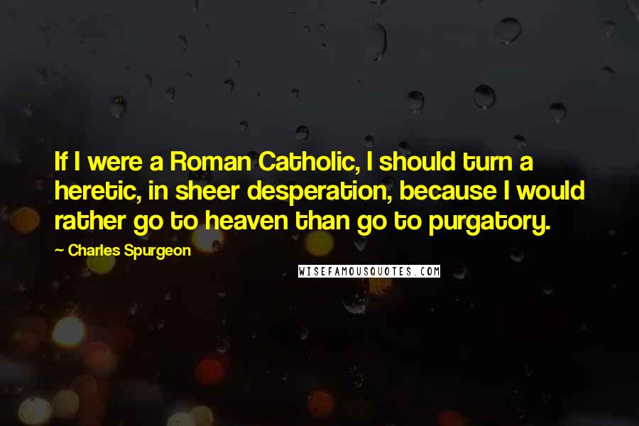 Charles Spurgeon Quotes: If I were a Roman Catholic, I should turn a heretic, in sheer desperation, because I would rather go to heaven than go to purgatory.