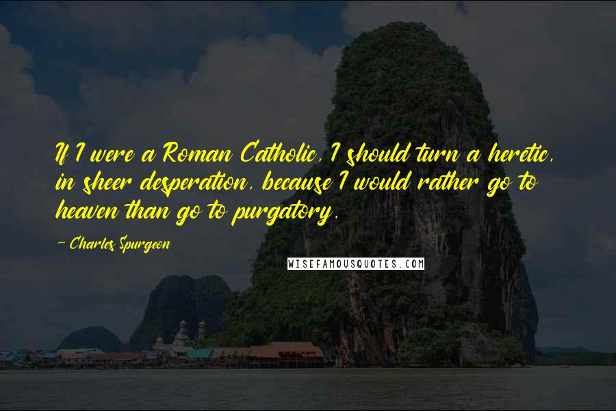 Charles Spurgeon Quotes: If I were a Roman Catholic, I should turn a heretic, in sheer desperation, because I would rather go to heaven than go to purgatory.
