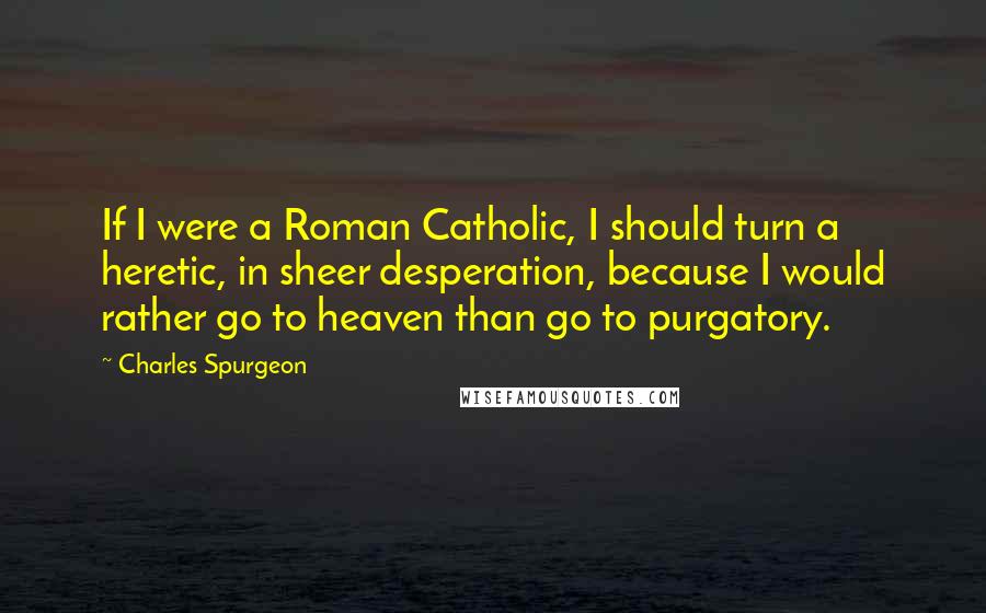 Charles Spurgeon Quotes: If I were a Roman Catholic, I should turn a heretic, in sheer desperation, because I would rather go to heaven than go to purgatory.