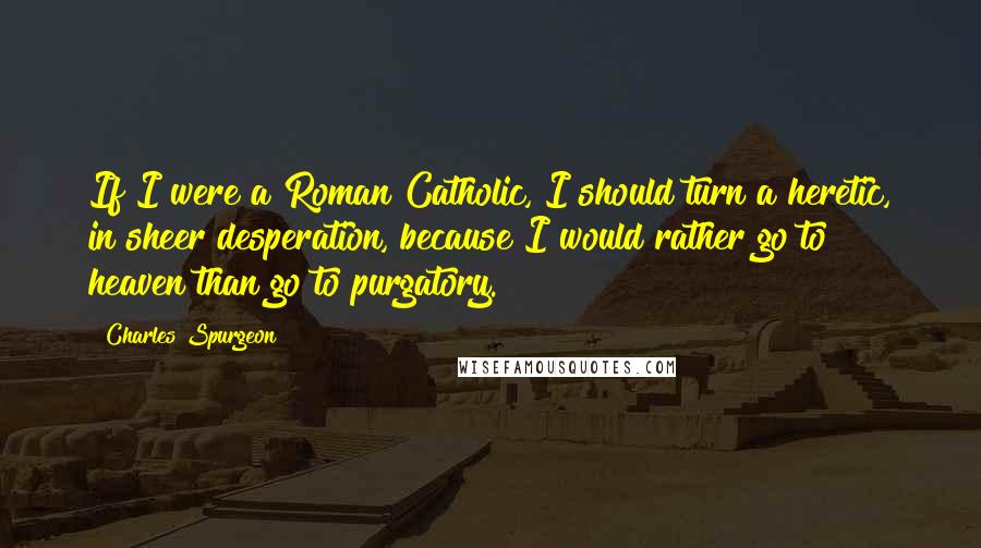 Charles Spurgeon Quotes: If I were a Roman Catholic, I should turn a heretic, in sheer desperation, because I would rather go to heaven than go to purgatory.