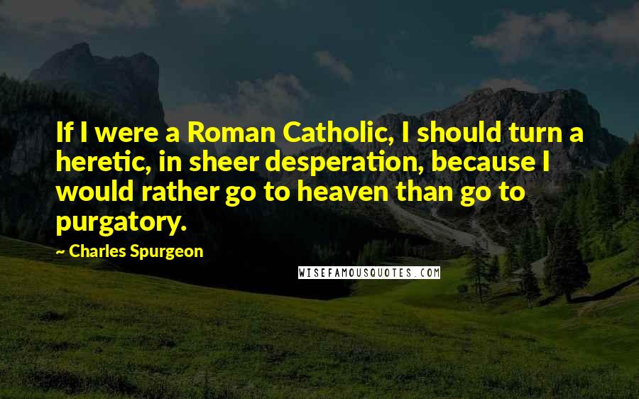 Charles Spurgeon Quotes: If I were a Roman Catholic, I should turn a heretic, in sheer desperation, because I would rather go to heaven than go to purgatory.