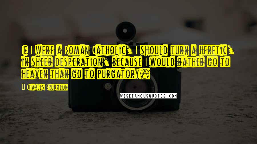 Charles Spurgeon Quotes: If I were a Roman Catholic, I should turn a heretic, in sheer desperation, because I would rather go to heaven than go to purgatory.